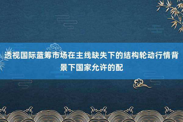 透视国际蓝筹市场在主线缺失下的结构轮动行情背景下国家允许的配
