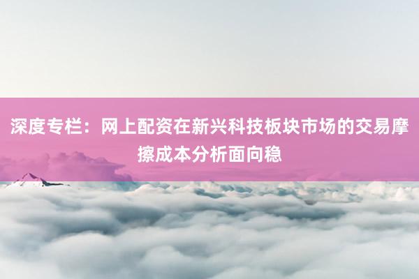 深度专栏：网上配资在新兴科技板块市场的交易摩擦成本分析面向稳