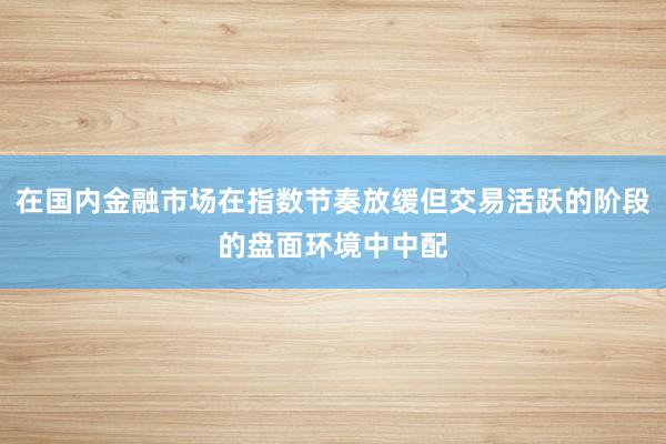 在国内金融市场在指数节奏放缓但交易活跃的阶段的盘面环境中中配