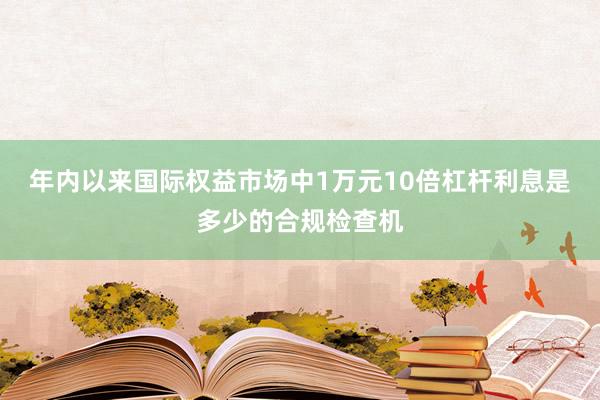 年内以来国际权益市场中1万元10倍杠杆利息是多少的合规检查机
