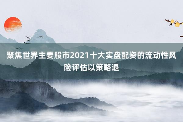 聚焦世界主要股市2021十大实盘配资的流动性风险评估以策略退