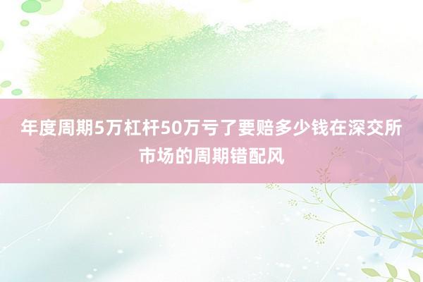 年度周期5万杠杆50万亏了要赔多少钱在深交所市场的周期错配风
