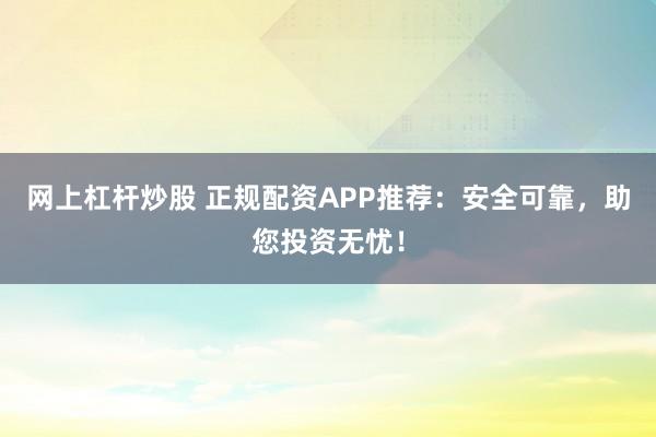 网上杠杆炒股 正规配资APP推荐:安全可靠,助您投资无忧!