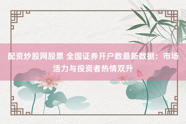 配资炒股网股票 全国证券开户数最新数据:市场活力与投资者热情双升