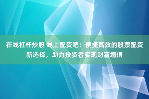 在线杠杆炒股 线上配资吧：便捷高效的股票配资新选择，助力投资者实现财富增值