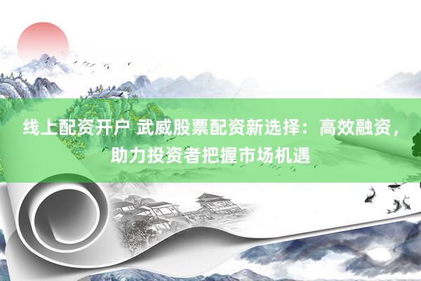线上配资开户 武威股票配资新选择：高效融资，助力投资者把握市场机遇
