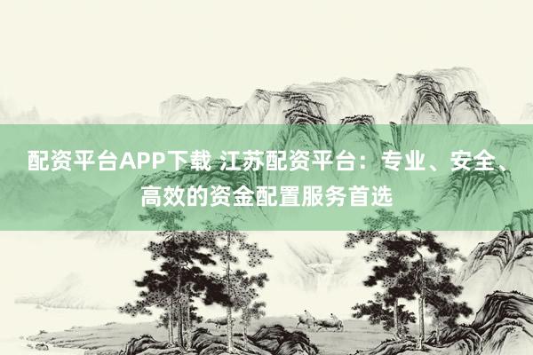 配资平台APP下载 江苏配资平台:专业、安全、高效的资金配置服务首选