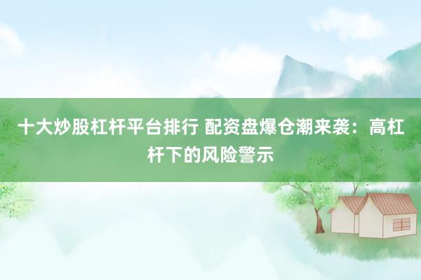 十大炒股杠杆平台排行 配资盘爆仓潮来袭：高杠杆下的风险警示