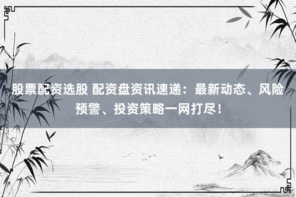 股票配资选股 配资盘资讯速递：最新动态、风险预警、投资策略一网打尽！