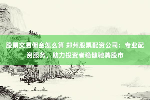 股票交易佣金怎么算 郑州股票配资公司:专业配资服务,助力投资者稳健驰骋股市