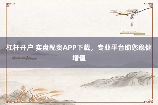 杠杆开户 实盘配资APP下载，专业平台助您稳健增值
