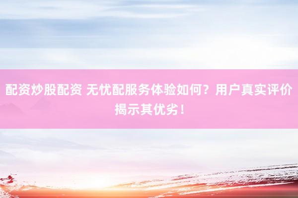 配资炒股配资 无忧配服务体验如何？用户真实评价揭示其优劣！