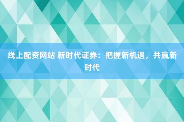 线上配资网站 新时代证券：把握新机遇，共赢新时代