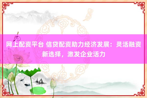 网上配资平台 信贷配资助力经济发展：灵活融资新选择，激发企业活力
