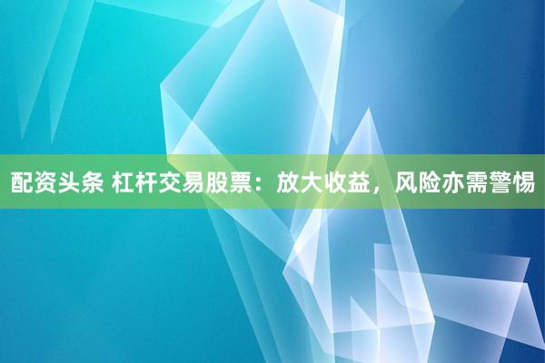 配资头条 杠杆交易股票：放大收益，风险亦需警惕