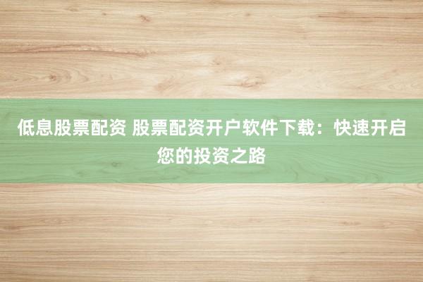 低息股票配资 股票配资开户软件下载：快速开启您的投资之路