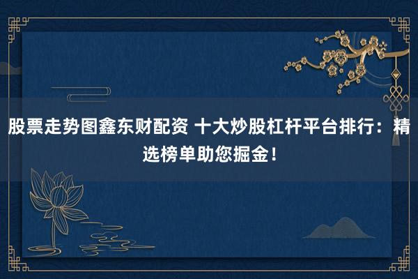 股票走势图鑫东财配资 十大炒股杠杆平台排行：精选榜单助您掘金！