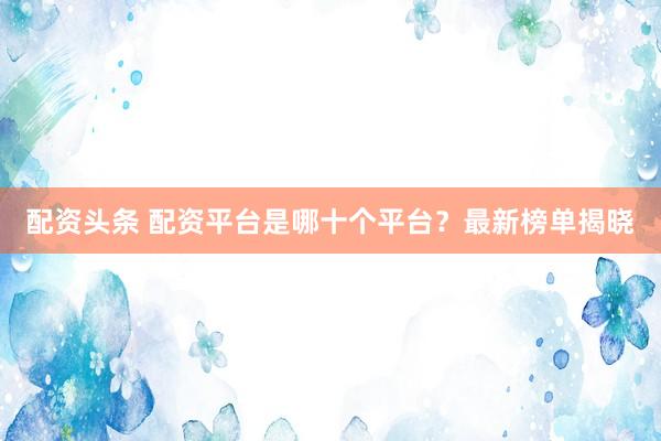 配资头条 配资平台是哪十个平台？最新榜单揭晓