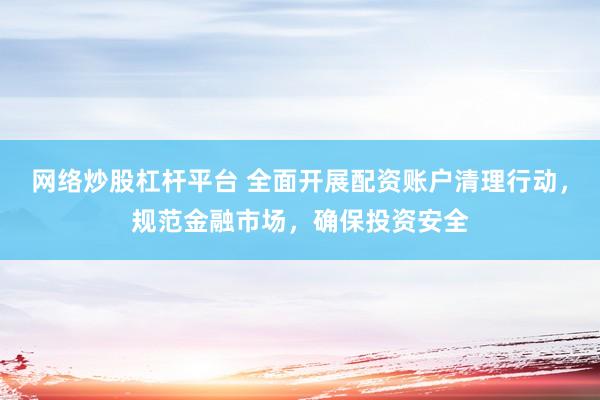 网络炒股杠杆平台 全面开展配资账户清理行动，规范金融市场，确保投资安全
