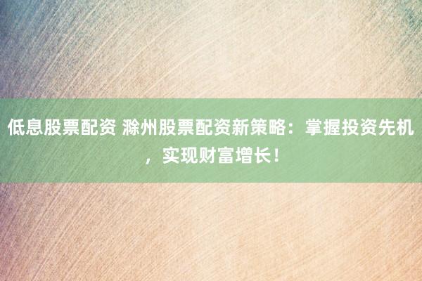 低息股票配资 滁州股票配资新策略：掌握投资先机，实现财富增长！