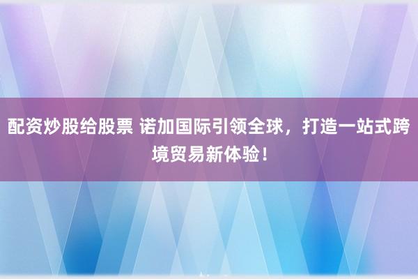 配资炒股给股票 诺加国际引领全球，打造一站式跨境贸易新体验！