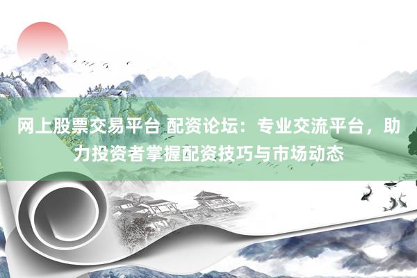 网上股票交易平台 配资论坛：专业交流平台，助力投资者掌握配资技巧与市场动态