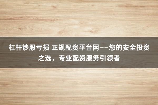 杠杆炒股亏损 正规配资平台网——您的安全投资之选，专业配资服务引领者