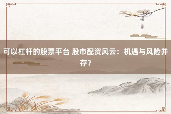 可以杠杆的股票平台 股市配资风云：机遇与风险并存？