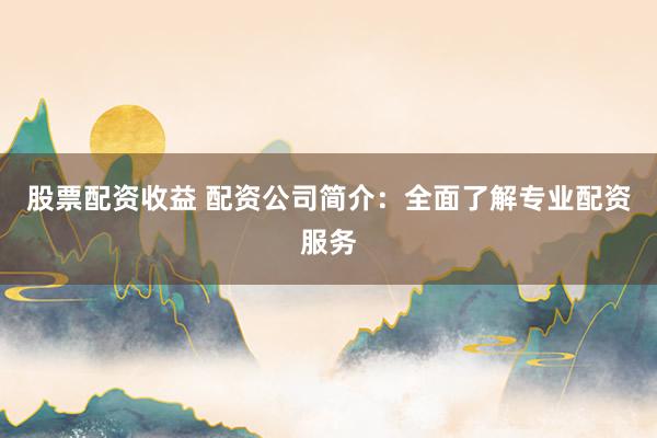股票配资收益 配资公司简介：全面了解专业配资服务