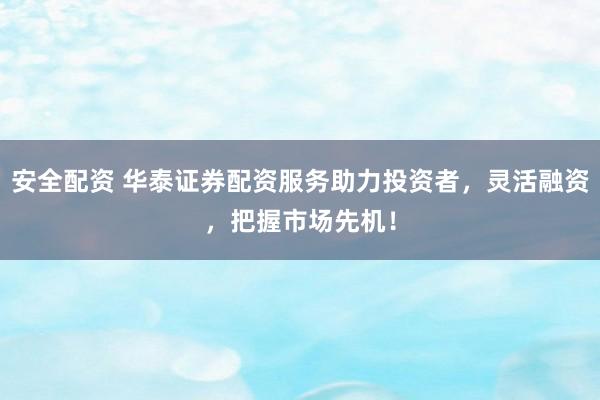 安全配资 华泰证券配资服务助力投资者，灵活融资，把握市场先机！