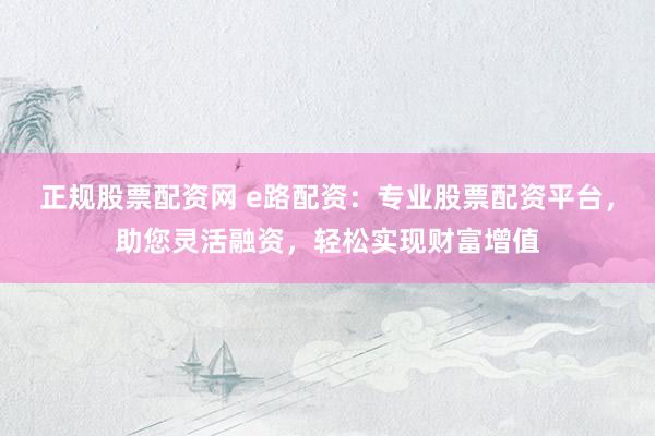 正规股票配资网 e路配资：专业股票配资平台，助您灵活融资，轻松实现财富增值