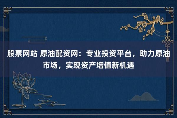 股票网站 原油配资网：专业投资平台，助力原油市场，实现资产增值新机遇