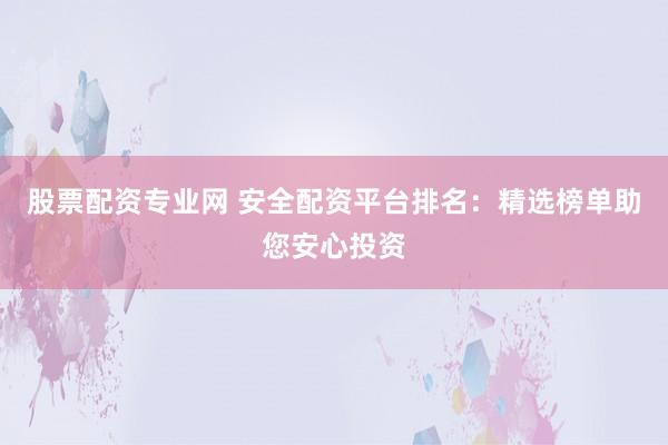 股票配资专业网 安全配资平台排名：精选榜单助您安心投资