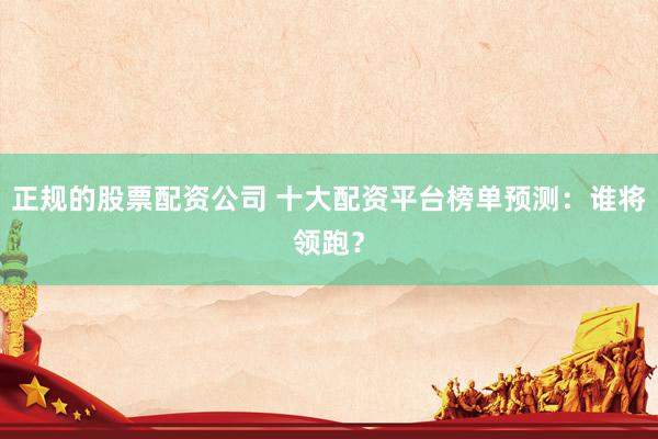正规的股票配资公司 十大配资平台榜单预测:谁将领跑?