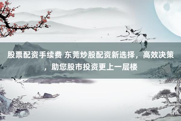 股票配资手续费 东莞炒股配资新选择,高效决策,助您股市投资更上一层楼