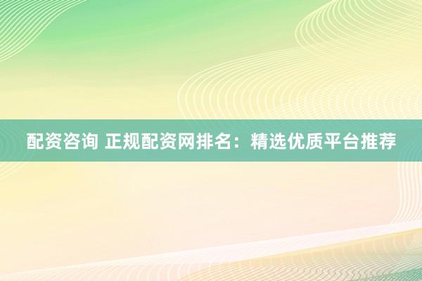 配资咨询 正规配资网排名：精选优质平台推荐