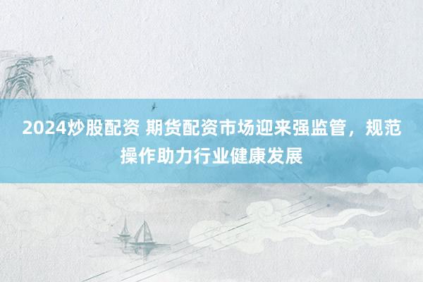 2024炒股配资 期货配资市场迎来强监管，规范操作助力行业健康发展