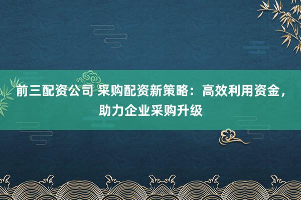 前三配资公司 采购配资新策略：高效利用资金，助力企业采购升级