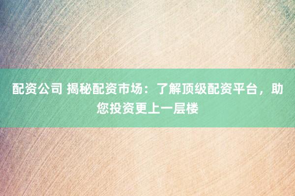 配资公司 揭秘配资市场:了解顶级配资平台,助您投资更上一层楼