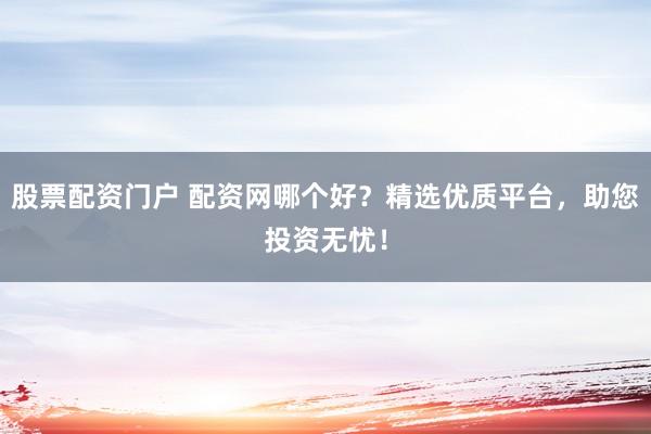 股票配资门户 配资网哪个好？精选优质平台，助您投资无忧！