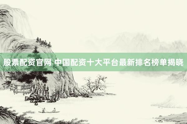 股票配资官网 中国配资十大平台最新排名榜单揭晓