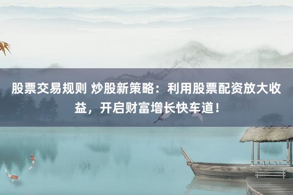 股票交易规则 炒股新策略：利用股票配资放大收益，开启财富增长快车道！