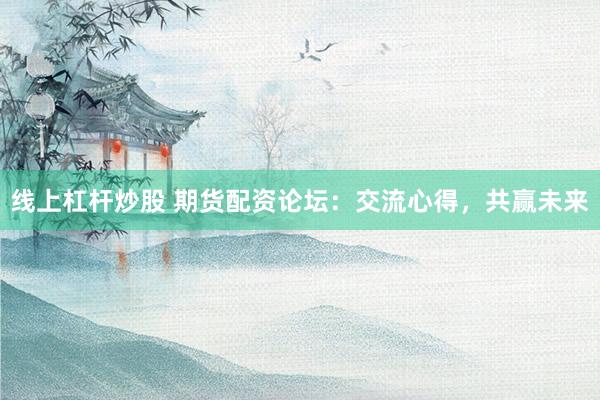 线上杠杆炒股 期货配资论坛：交流心得，共赢未来