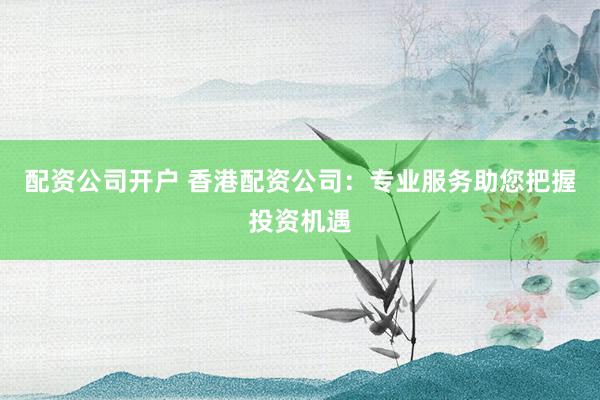 配资公司开户 香港配资公司：专业服务助您把握投资机遇
