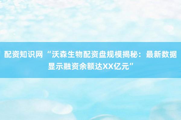 配资知识网 “沃森生物配资盘规模揭秘：最新数据显示融资余额达XX亿元”
