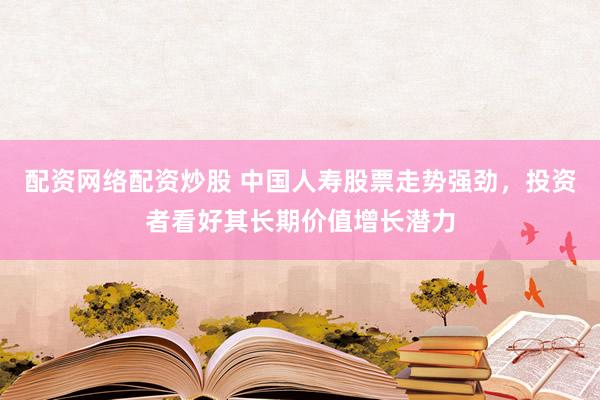 配资网络配资炒股 中国人寿股票走势强劲，投资者看好其长期价值增长潜力