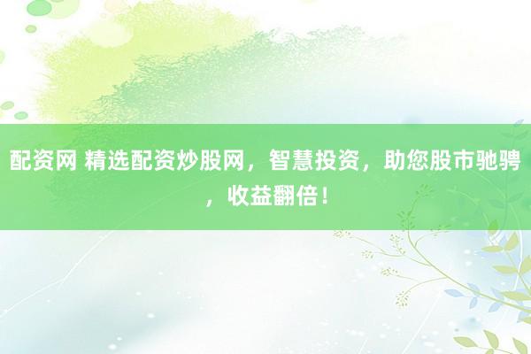 配资网 精选配资炒股网，智慧投资，助您股市驰骋，收益翻倍！