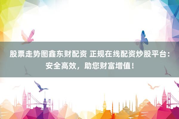 股票走势图鑫东财配资 正规在线配资炒股平台:安全高效,助您财富增值!