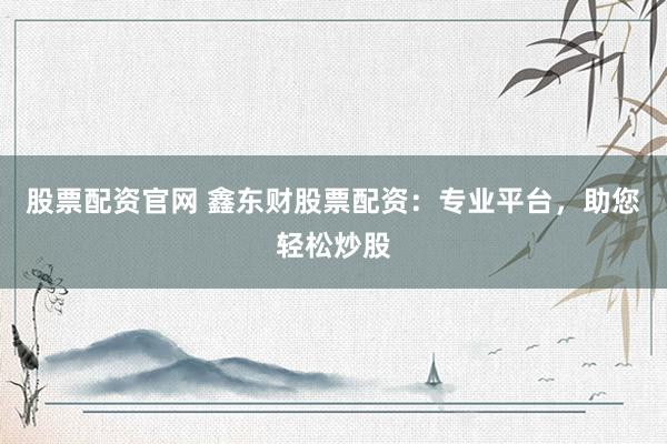 股票配资官网 鑫东财股票配资:专业平台,助您轻松炒股