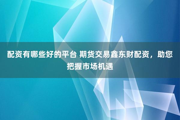配资有哪些好的平台 期货交易鑫东财配资，助您把握市场机遇